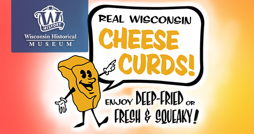 Wisconsin Historical Museum. A cartoon of a cheddar cheese curd has a speech bubble saying: Real Wisconsin Cheese Curds! Enjoy deep-fried or fresh and squeaky!